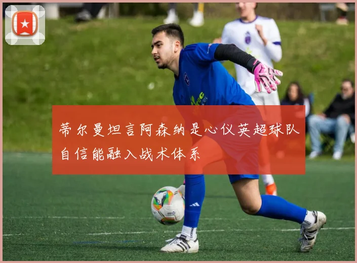 蒂尔曼坦言阿森纳是心仪英超球队自信能融入战术体系