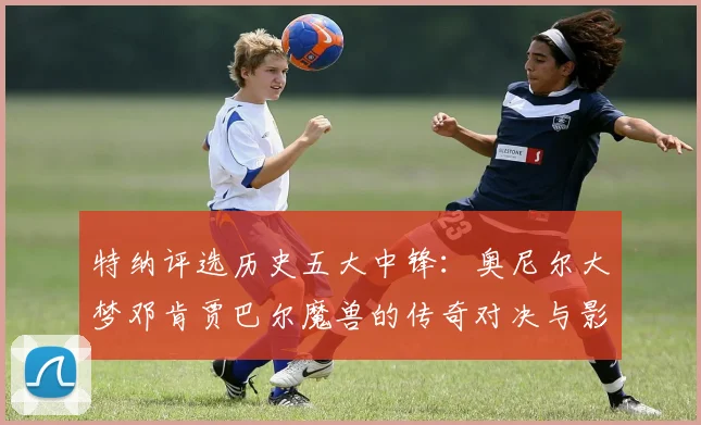 特纳评选历史五大中锋：奥尼尔大梦邓肯贾巴尔魔兽的传奇对决与影响