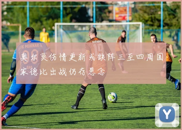 奥尔莫伤情更新或缺阵三至四周国家德比出战仍存悬念