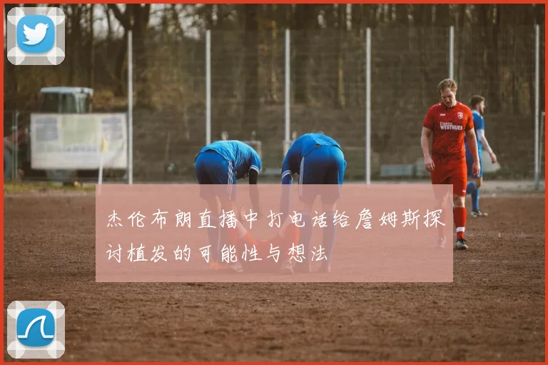 杰伦布朗直播中打电话给詹姆斯探讨植发的可能性与想法