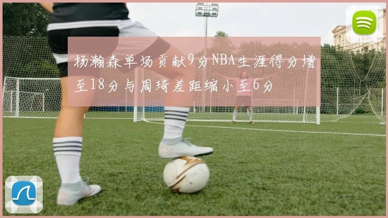 杨瀚森单场贡献9分NBA生涯得分增至18分与周琦差距缩小至6分