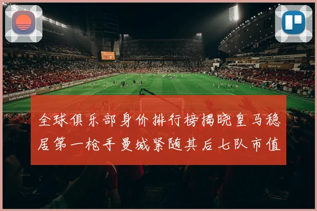 全球俱乐部身价排行榜揭晓皇马稳居第一枪手曼城紧随其后七队市值超十亿