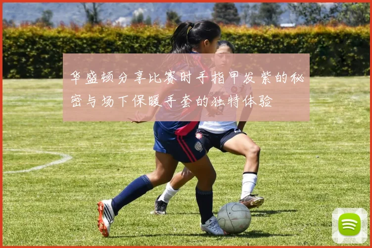 华盛顿分享比赛时手指甲发紫的秘密与场下保暖手套的独特体验