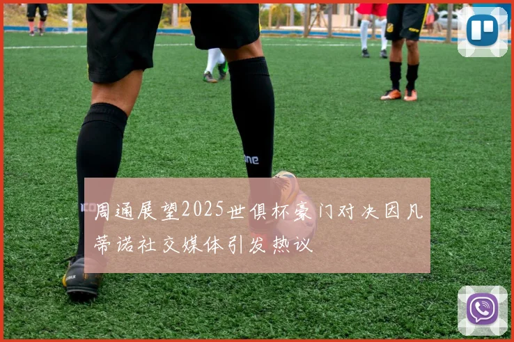 周通展望2025世俱杯豪门对决因凡蒂诺社交媒体引发热议