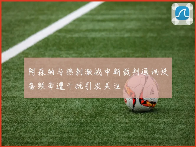阿森纳与热刺激战中断裁判通讯设备频率遭干扰引发关注
