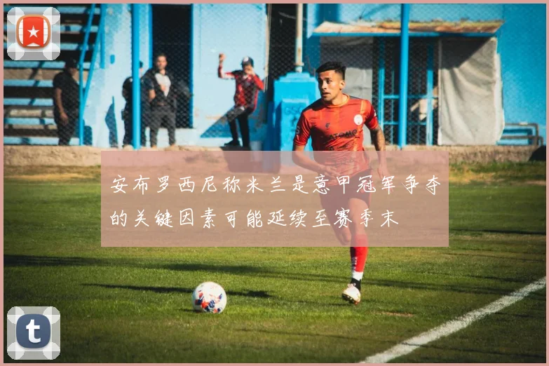 安布罗西尼称米兰是意甲冠军争夺的关键因素可能延续至赛季末