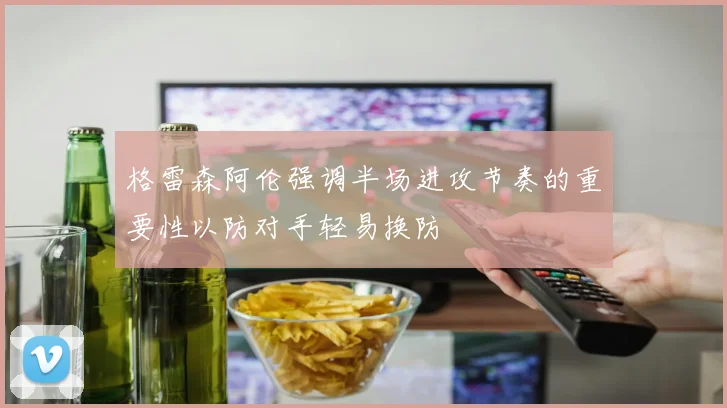格雷森阿伦强调半场进攻节奏的重要性以防对手轻易换防