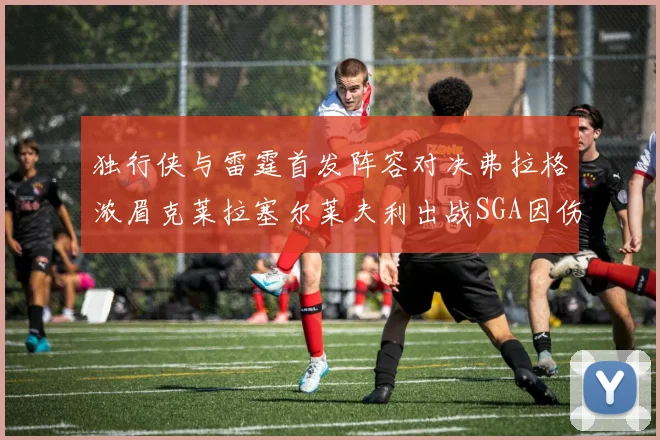 独行侠与雷霆首发阵容对决弗拉格浓眉克莱拉塞尔莱夫利出战SGA因伤缺席