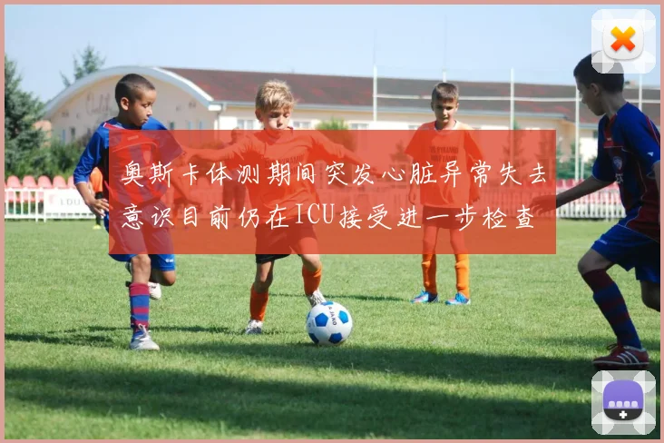 奥斯卡体测期间突发心脏异常失去意识目前仍在ICU接受进一步检查