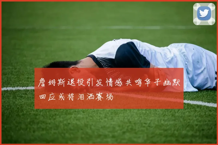 詹姆斯退役引发情感共鸣华子幽默回应或将泪洒赛场
