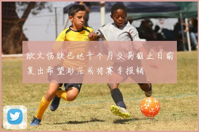 欧文伤缺已达十个月交易截止日前复出希望渺茫或将赛季报销