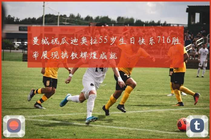 曼城祝瓜迪奥拉55岁生日快乐716胜率展现执教辉煌成就