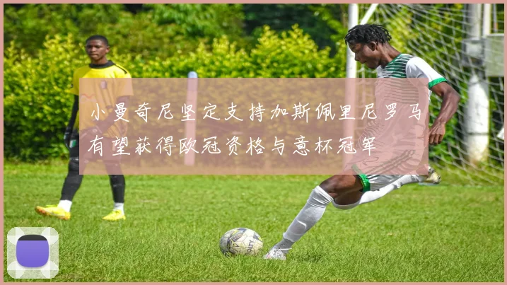 小曼奇尼坚定支持加斯佩里尼罗马有望获得欧冠资格与意杯冠军