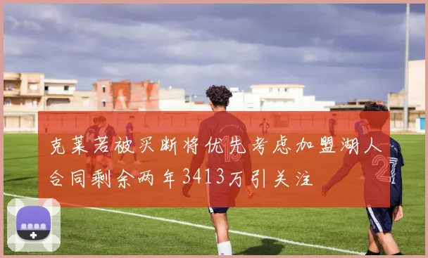 克莱若被买断将优先考虑加盟湖人合同剩余两年3413万引关注