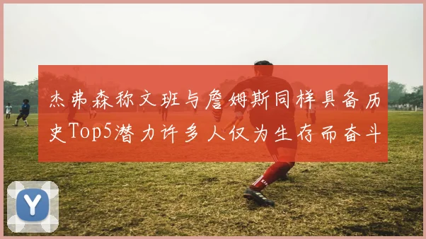杰弗森称文班与詹姆斯同样具备历史Top5潜力许多人仅为生存而奋斗