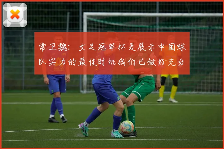 常卫魏：女足冠军杯是展示中国球队实力的最佳时机我们已做好充分准备