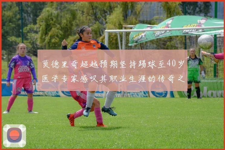 莫德里奇超越预期坚持踢球至40岁医学专家感叹其职业生涯的传奇之路