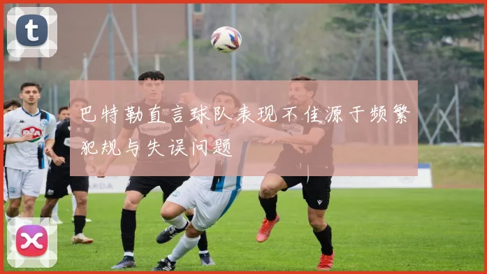 巴特勒直言球队表现不佳源于频繁犯规与失误问题