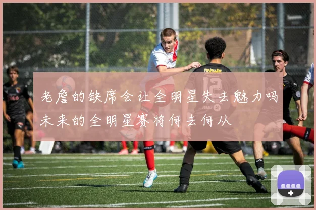 老詹的缺席会让全明星失去魅力吗未来的全明星赛将何去何从