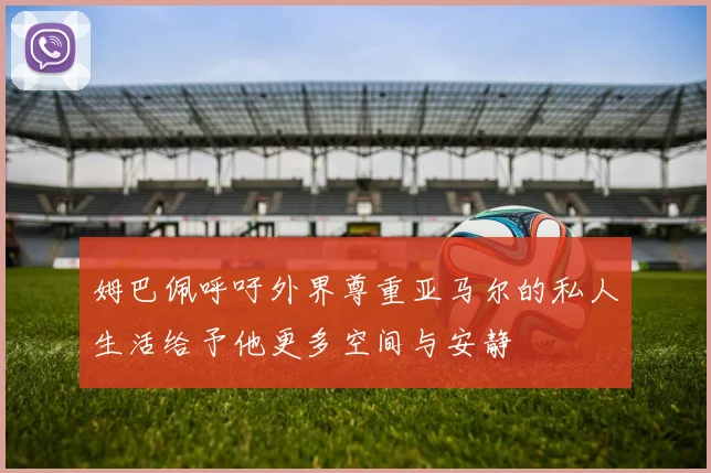姆巴佩呼吁外界尊重亚马尔的私人生活给予他更多空间与安静