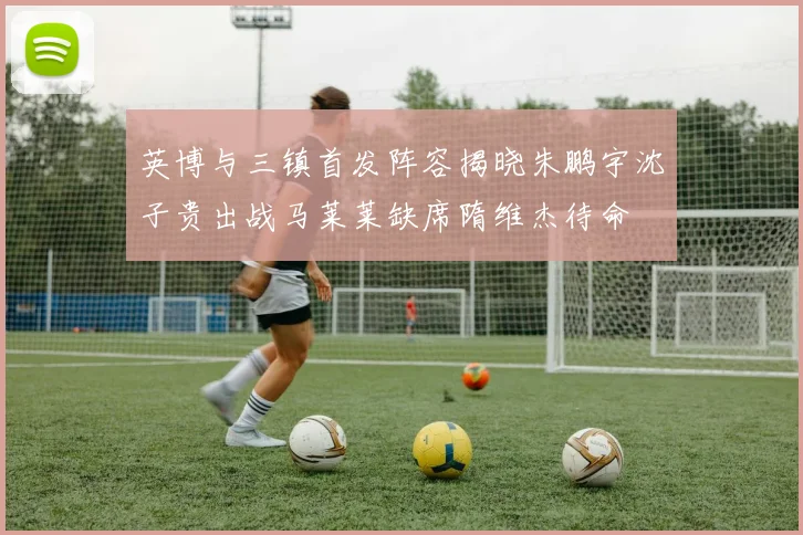 英博与三镇首发阵容揭晓朱鹏宇沈子贵出战马莱莱缺席隋维杰待命