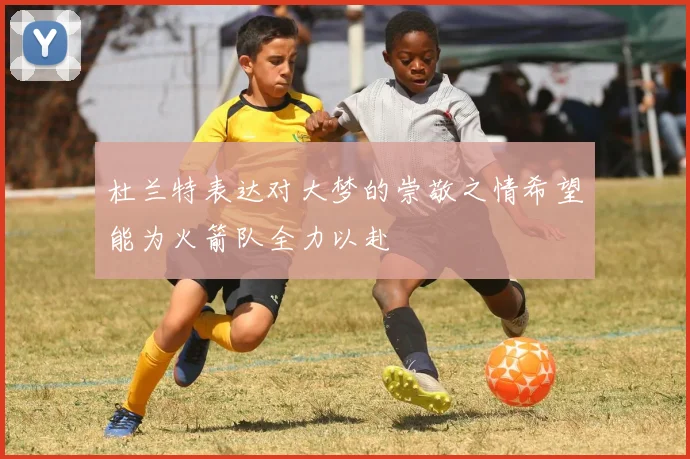 杜兰特表达对大梦的崇敬之情希望能为火箭队全力以赴