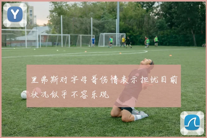 里弗斯对字母哥伤情表示担忧目前状况似乎不容乐观
