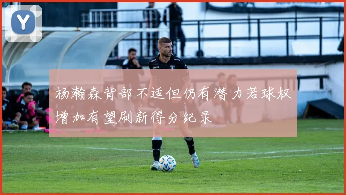 杨瀚森背部不适但仍有潜力若球权增加有望刷新得分纪录