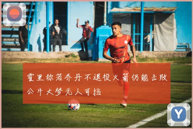 霍里称若乔丹不退役火箭仍能击败公牛大梦无人可挡