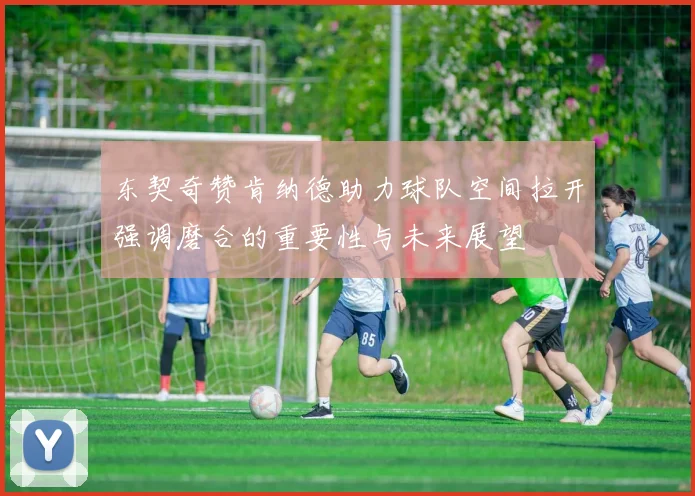 东契奇赞肯纳德助力球队空间拉开强调磨合的重要性与未来展望