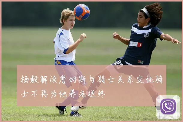 杨毅解读詹姆斯与骑士关系变化骑士不再为他养老送终