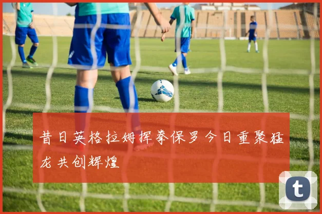 昔日英格拉姆挥拳保罗今日重聚猛龙共创辉煌