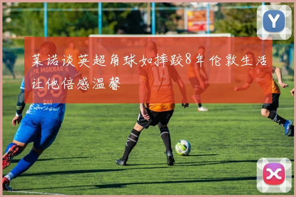 莱诺谈英超角球如摔跤8年伦敦生活让他倍感温馨