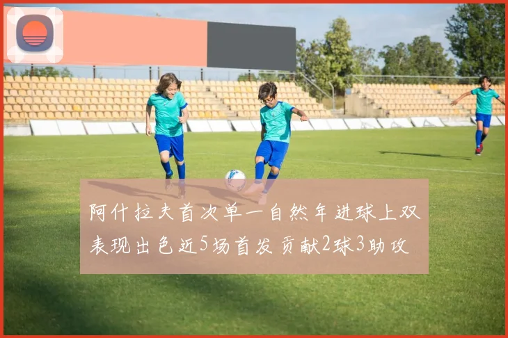 阿什拉夫首次单一自然年进球上双表现出色近5场首发贡献2球3助攻