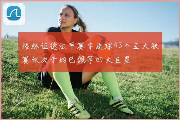 格林伍德法甲赛季进球43个五大联赛仅次于姆巴佩等四大巨星