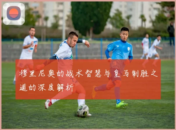 穆里尼奥的战术智慧与皇马制胜之道的深度解析