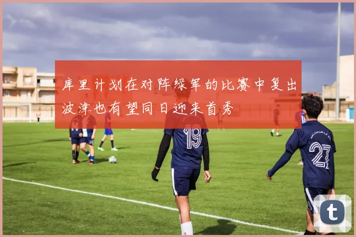 库里计划在对阵绿军的比赛中复出波津也有望同日迎来首秀