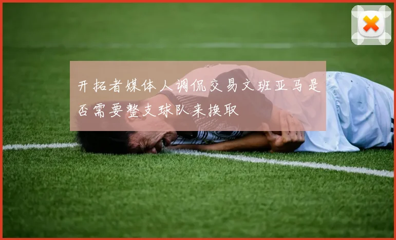 开拓者媒体人调侃交易文班亚马是否需要整支球队来换取